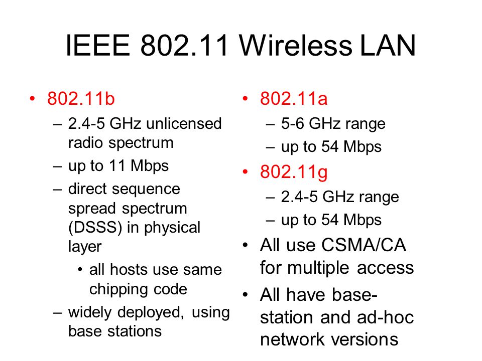 IEEE Wireless LAN b –2.4-5 GHz unlicensed radio spectrum –up to 11 Mbps –direct sequence spread spectrum (DSSS) in physical layer all hosts use same chipping code –widely deployed, using base stations a –5-6 GHz range –up to 54 Mbps g –2.4-5 GHz range –up to 54 Mbps All use CSMA/CA for multiple access All have base- station and ad-hoc network versions