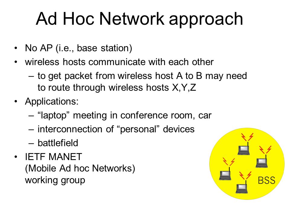 Ad Hoc Network approach No AP (i.e., base station) wireless hosts communicate with each other –to get packet from wireless host A to B may need to route through wireless hosts X,Y,Z Applications: – laptop meeting in conference room, car –interconnection of personal devices –battlefield IETF MANET (Mobile Ad hoc Networks) working group