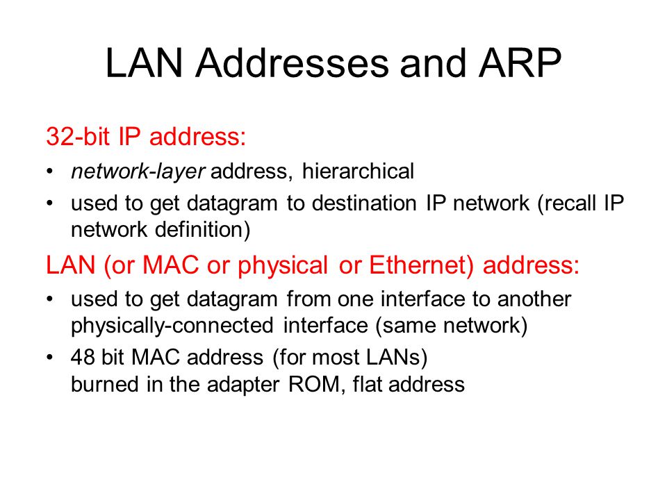 LAN Addresses and ARP 32-bit IP address: network-layer address, hierarchical used to get datagram to destination IP network (recall IP network definition) LAN (or MAC or physical or Ethernet) address: used to get datagram from one interface to another physically-connected interface (same network) 48 bit MAC address (for most LANs) burned in the adapter ROM, flat address