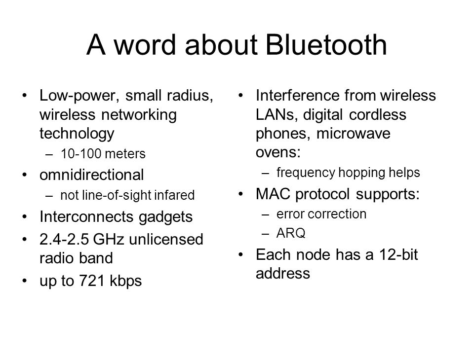 A word about Bluetooth Low-power, small radius, wireless networking technology – meters omnidirectional –not line-of-sight infared Interconnects gadgets GHz unlicensed radio band up to 721 kbps Interference from wireless LANs, digital cordless phones, microwave ovens: –frequency hopping helps MAC protocol supports: –error correction –ARQ Each node has a 12-bit address