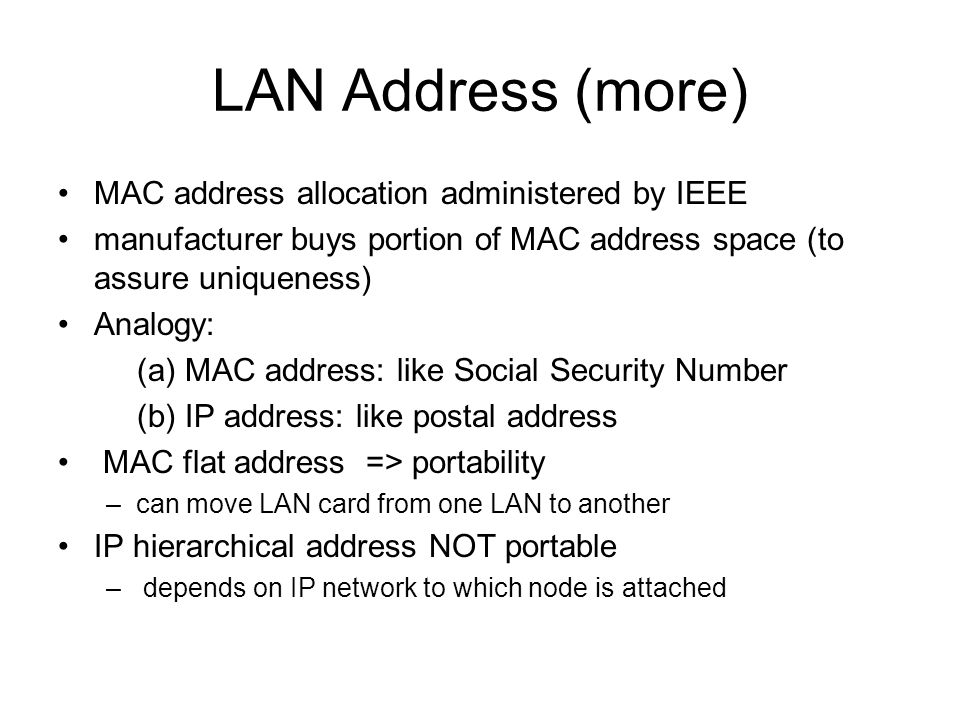 LAN Address (more) MAC address allocation administered by IEEE manufacturer buys portion of MAC address space (to assure uniqueness) Analogy: (a) MAC address: like Social Security Number (b) IP address: like postal address MAC flat address => portability –can move LAN card from one LAN to another IP hierarchical address NOT portable – depends on IP network to which node is attached