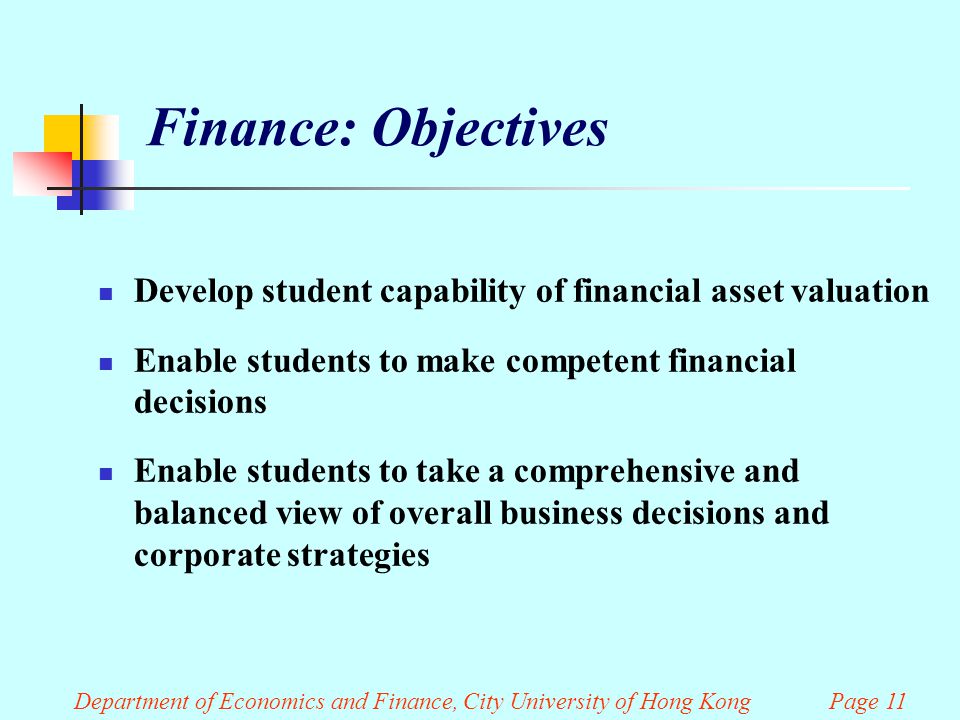 Finance: Objectives Develop student capability of financial asset valuation Enable students to make competent financial decisions Enable students to take a comprehensive and balanced view of overall business decisions and corporate strategies Department of Economics and Finance, City University of Hong Kong Page 11