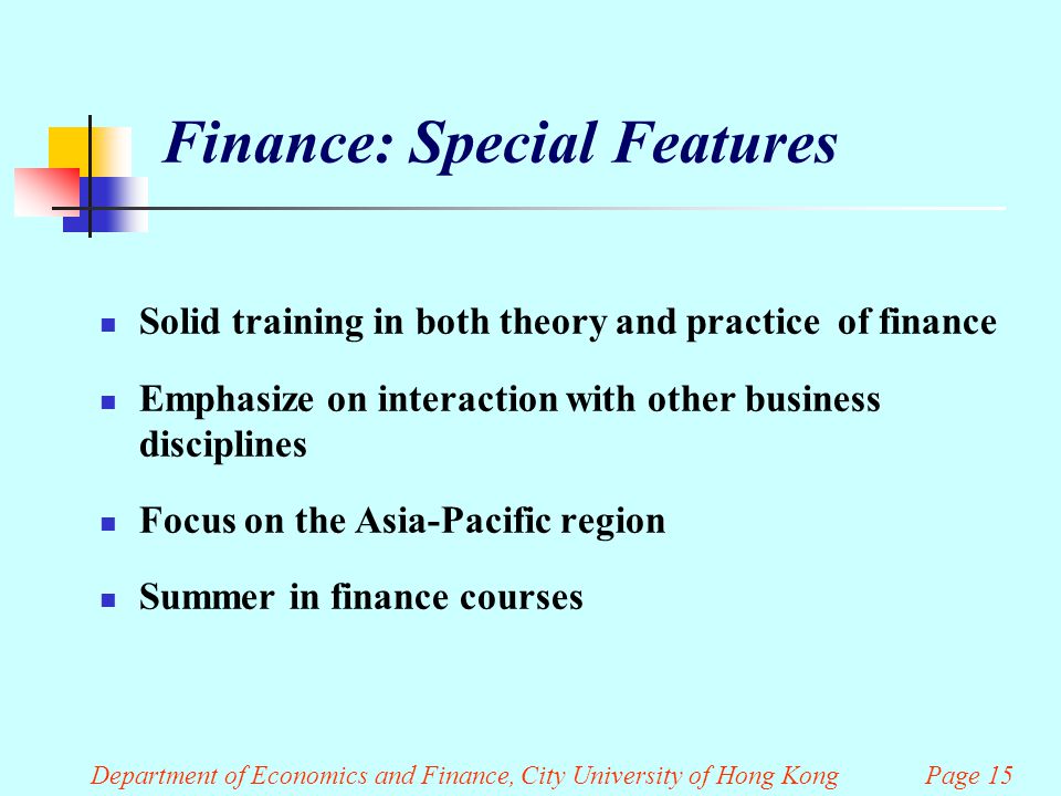 Finance: Special Features Solid training in both theory and practice of finance Emphasize on interaction with other business disciplines Focus on the Asia-Pacific region Summer in finance courses Department of Economics and Finance, City University of Hong Kong Page 15