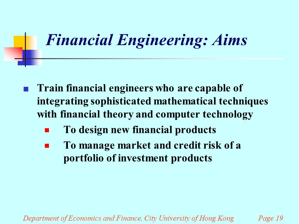 Department of Economics and Finance, City University of Hong Kong Page 19 Financial Engineering: Aims Train financial engineers who are capable of integrating sophisticated mathematical techniques with financial theory and computer technology  To design new financial products  To manage market and credit risk of a portfolio of investment products
