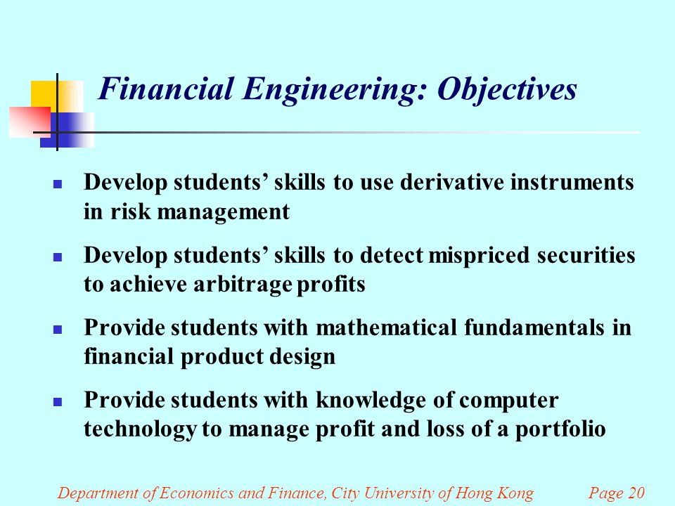 Department of Economics and Finance, City University of Hong Kong Page 20 Financial Engineering: Objectives Develop students’ skills to use derivative instruments in risk management Develop students’ skills to detect mispriced securities to achieve arbitrage profits Provide students with mathematical fundamentals in financial product design Provide students with knowledge of computer technology to manage profit and loss of a portfolio