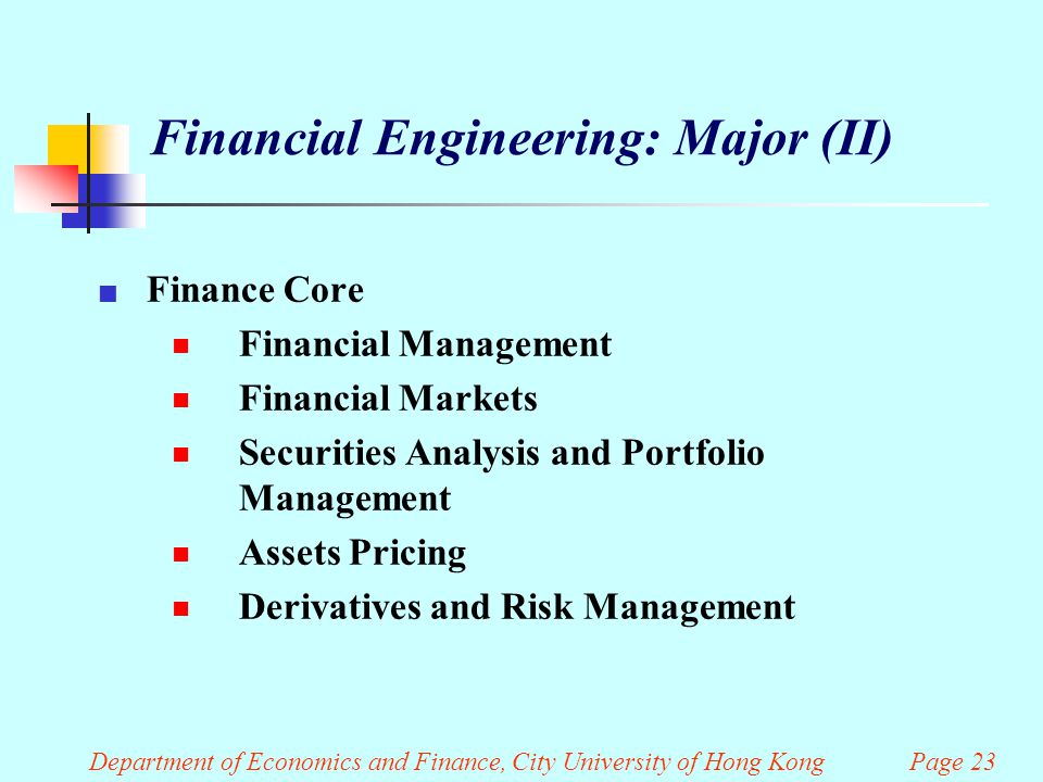 Department of Economics and Finance, City University of Hong Kong Page 23 Financial Engineering: Major (II) Finance Core  Financial Management  Financial Markets  Securities Analysis and Portfolio Management  Assets Pricing  Derivatives and Risk Management