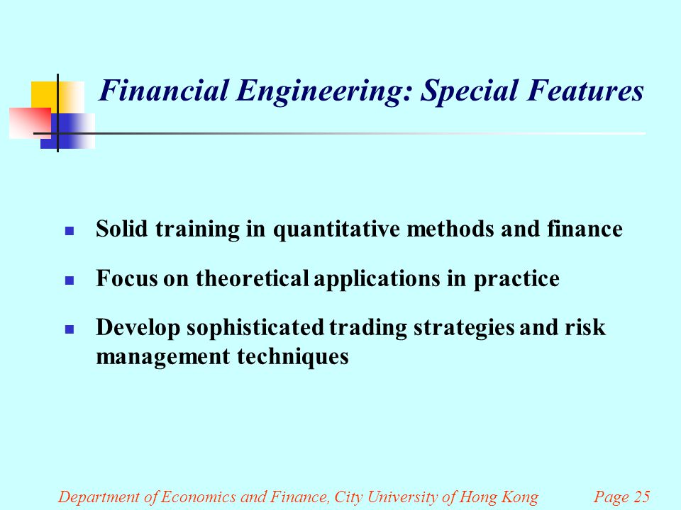 Department of Economics and Finance, City University of Hong Kong Page 25 Financial Engineering: Special Features Solid training in quantitative methods and finance Focus on theoretical applications in practice Develop sophisticated trading strategies and risk management techniques