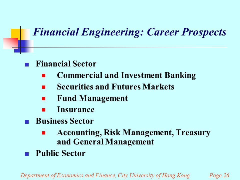 Department of Economics and Finance, City University of Hong Kong Page 26 Financial Engineering: Career Prospects Financial Sector  Commercial and Investment Banking  Securities and Futures Markets  Fund Management  Insurance Business Sector  Accounting, Risk Management, Treasury and General Management Public Sector