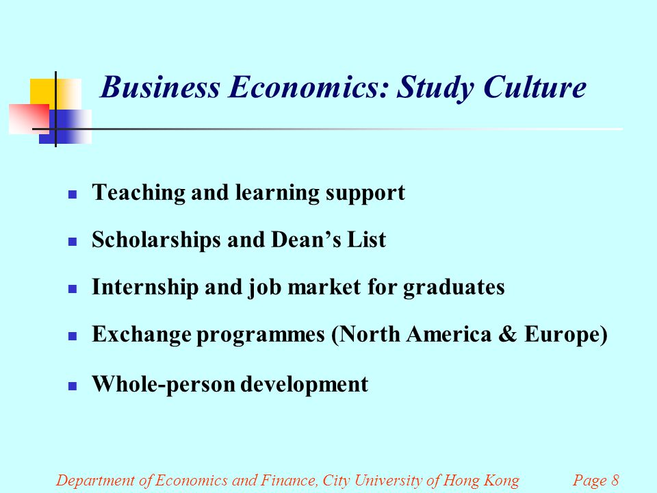 Department of Economics and Finance, City University of Hong Kong Page 8 Business Economics: Study Culture Teaching and learning support Scholarships and Dean’s List Internship and job market for graduates Exchange programmes (North America & Europe) Whole-person development