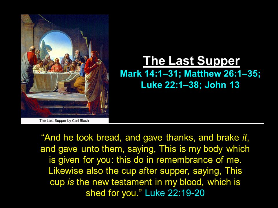 The Last Supper Mark 14:1–31; Matthew 26:1–35; Luke 22:1–38; John 13 And he took bread, and gave thanks, and brake it, and gave unto them, saying, This is my body which is given for you: this do in remembrance of me.