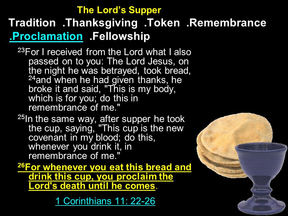 The Lord’s Supper Tradition.Thanksgiving.Token.Remembrance.Proclamation.Fellowship 23 For I received from the Lord what I also passed on to you: The Lord Jesus, on the night he was betrayed, took bread, 24 and when he had given thanks, he broke it and said, This is my body, which is for you; do this in remembrance of me. 25 In the same way, after supper he took the cup, saying, This cup is the new covenant in my blood; do this, whenever you drink it, in remembrance of me. 26 For whenever you eat this bread and drink this cup, you proclaim the Lord s death until he comes.