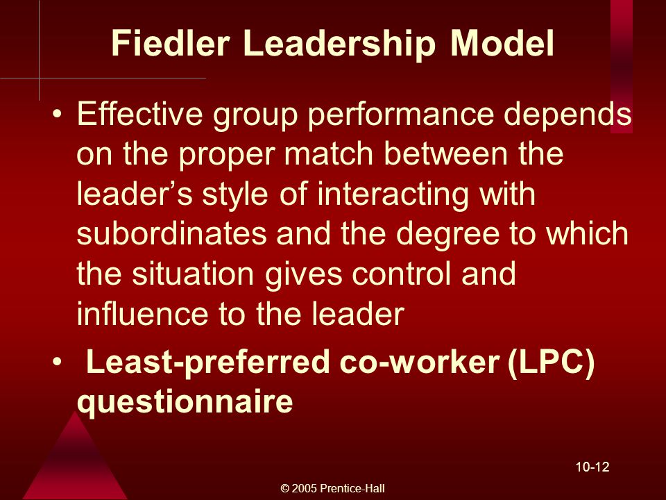 © 2005 Prentice-Hall Fiedler Leadership Model Effective group performance depends on the proper match between the leader’s style of interacting with subordinates and the degree to which the situation gives control and influence to the leader Least-preferred co-worker (LPC) questionnaire