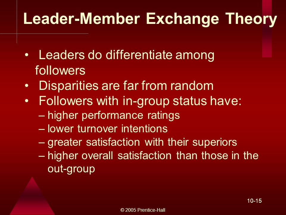 © 2005 Prentice-Hall Leader-Member Exchange Theory Leaders do differentiate among followers Disparities are far from random Followers with in-group status have: –higher performance ratings –lower turnover intentions –greater satisfaction with their superiors –higher overall satisfaction than those in the out-group