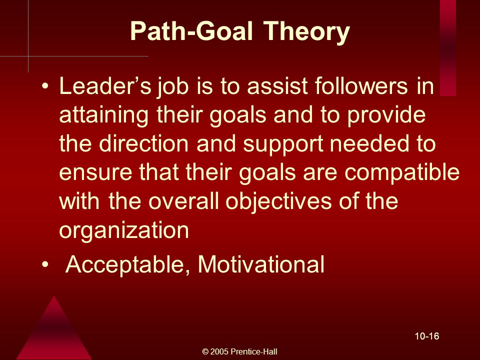 © 2005 Prentice-Hall Path-Goal Theory Leader’s job is to assist followers in attaining their goals and to provide the direction and support needed to ensure that their goals are compatible with the overall objectives of the organization Acceptable, Motivational