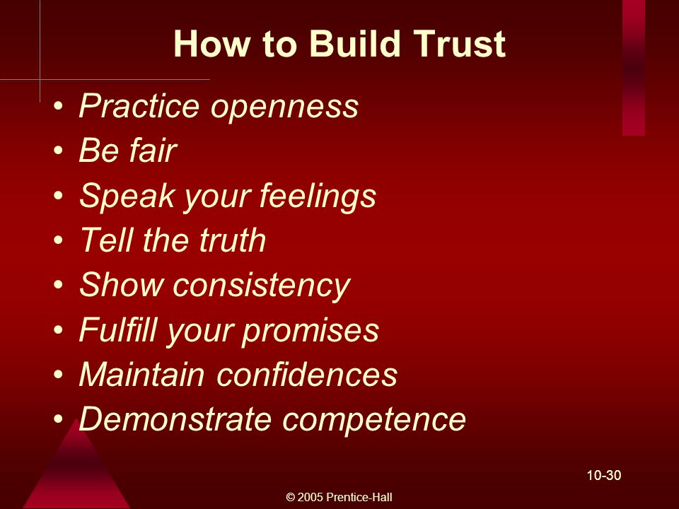 © 2005 Prentice-Hall How to Build Trust Practice openness Be fair Speak your feelings Tell the truth Show consistency Fulfill your promises Maintain confidences Demonstrate competence