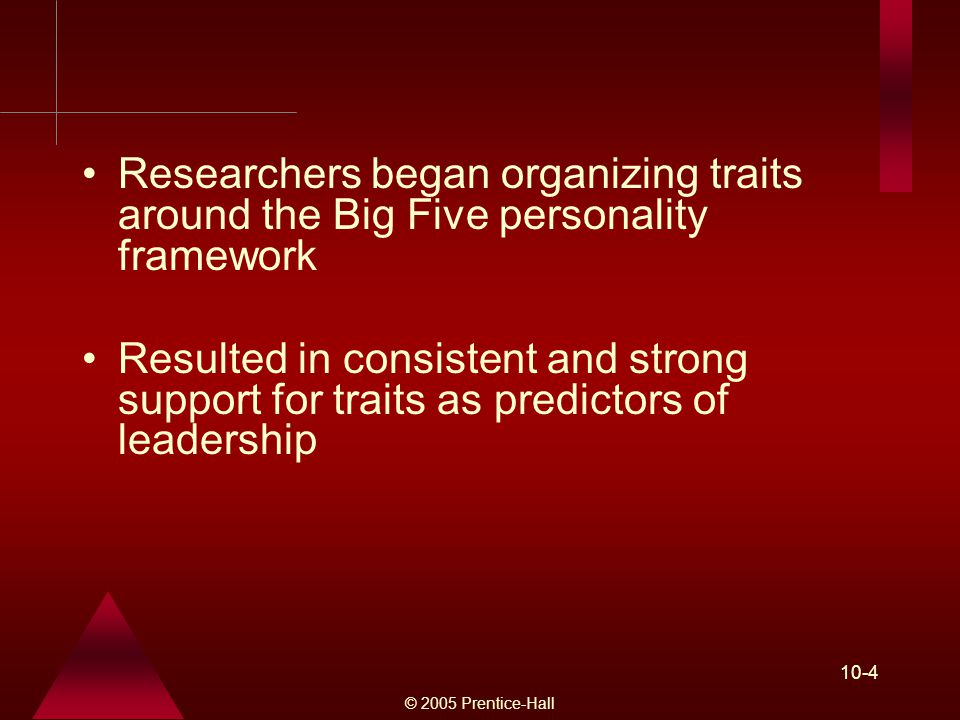 © 2005 Prentice-Hall 10-4 Researchers began organizing traits around the Big Five personality framework Resulted in consistent and strong support for traits as predictors of leadership