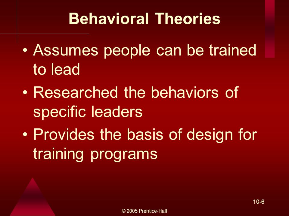 © 2005 Prentice-Hall 10-6 Behavioral Theories Assumes people can be trained to lead Researched the behaviors of specific leaders Provides the basis of design for training programs