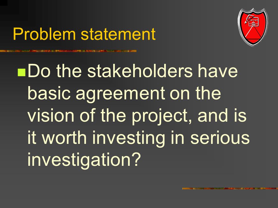 Problem statement Do the stakeholders have basic agreement on the vision of the project, and is it worth investing in serious investigation