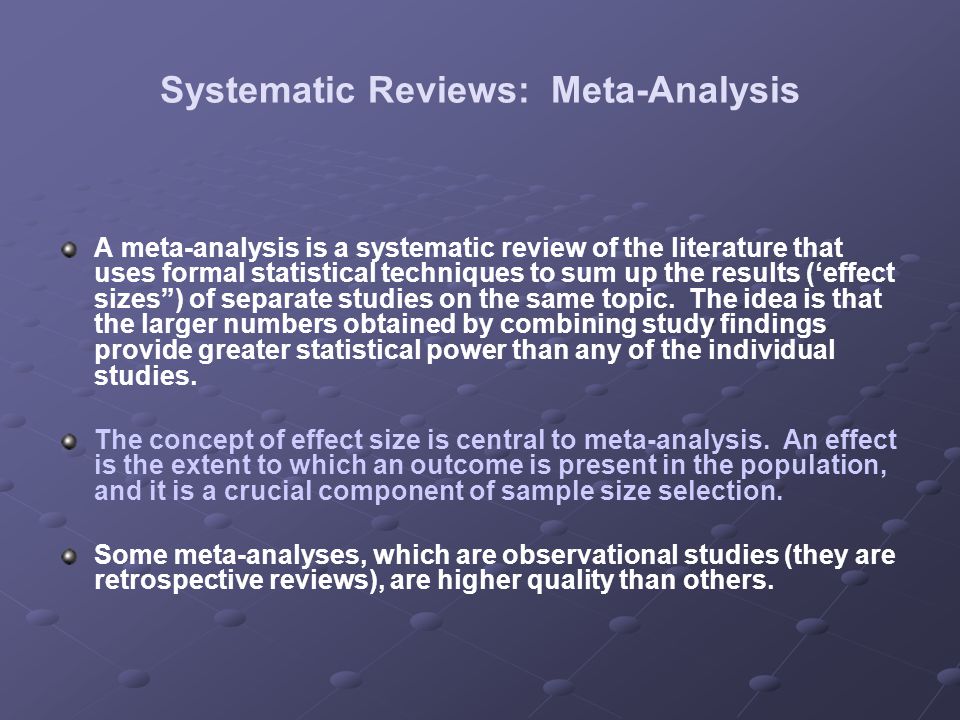 Systematic Reviews: Meta-Analysis A meta-analysis is a systematic review of the literature that uses formal statistical techniques to sum up the results (‘effect sizes ) of separate studies on the same topic.