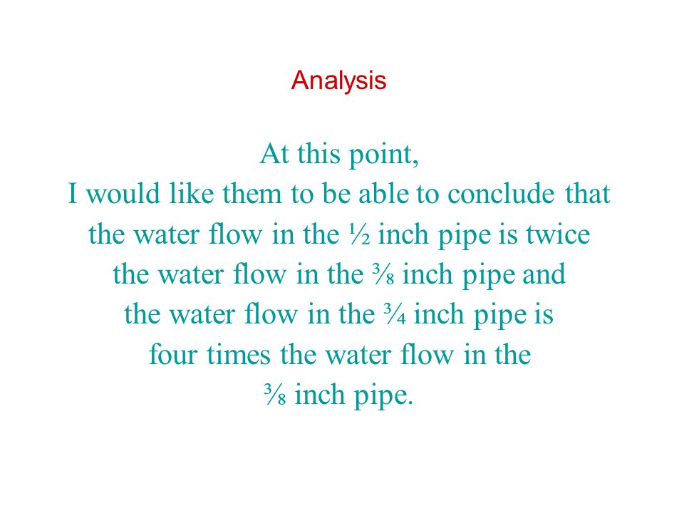 Analysis At this point, I would like them to be able to conclude that the water flow in the ½ inch pipe is twice the water flow in the ⅜ inch pipe and the water flow in the ¾ inch pipe is four times the water flow in the ⅜ inch pipe.