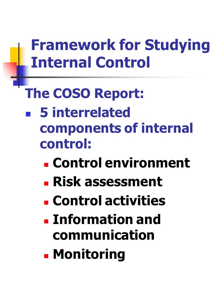 Framework for Studying Internal Control The COSO Report: 5 interrelated components of internal control: Control environment Risk assessment Control activities Information and communication Monitoring