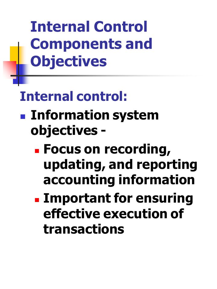 Internal Control Components and Objectives Internal control: Information system objectives - Focus on recording, updating, and reporting accounting information Important for ensuring effective execution of transactions