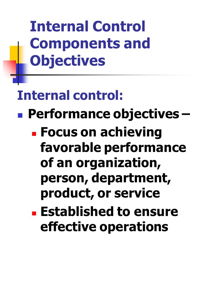 Internal Control Components and Objectives Internal control: Performance objectives – Focus on achieving favorable performance of an organization, person, department, product, or service Established to ensure effective operations