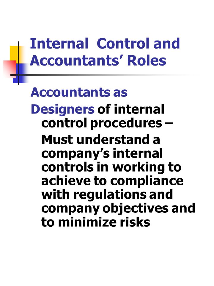 Internal Control and Accountants’ Roles Accountants as Designers of internal control procedures – Must understand a company’s internal controls in working to achieve to compliance with regulations and company objectives and to minimize risks