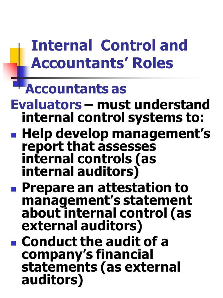 Internal Control and Accountants’ Roles Accountants as Evaluators – must understand internal control systems to: Help develop management’s report that assesses internal controls (as internal auditors) Prepare an attestation to management’s statement about internal control (as external auditors) Conduct the audit of a company’s financial statements (as external auditors)