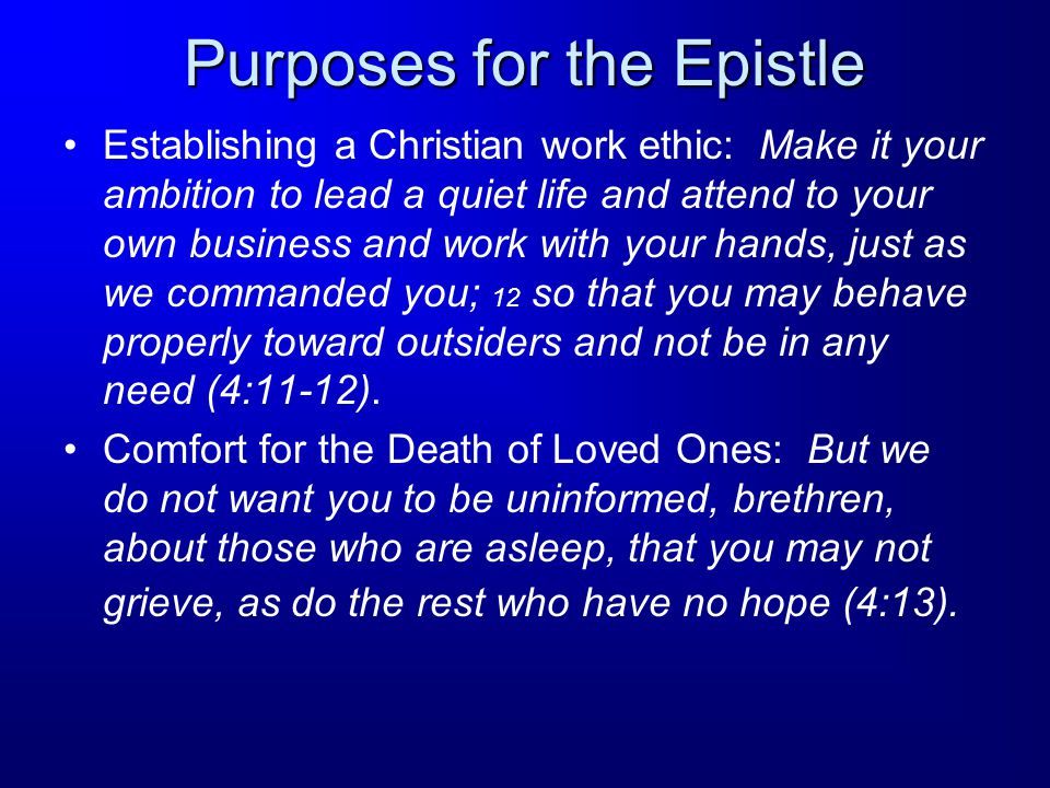 Purposes for the Epistle Establishing a Christian work ethic: Make it your ambition to lead a quiet life and attend to your own business and work with your hands, just as we commanded you; 12 so that you may behave properly toward outsiders and not be in any need (4:11-12).
