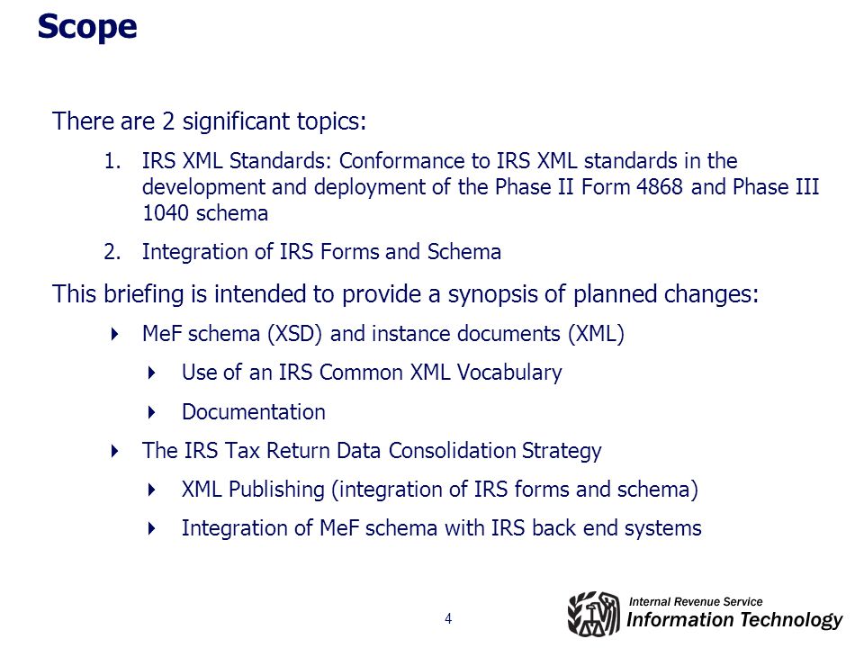 4 Scope There are 2 significant topics: 1.IRS XML Standards: Conformance to IRS XML standards in the development and deployment of the Phase II Form 4868 and Phase III 1040 schema 2.Integration of IRS Forms and Schema This briefing is intended to provide a synopsis of planned changes:  MeF schema (XSD) and instance documents (XML)  Use of an IRS Common XML Vocabulary  Documentation  The IRS Tax Return Data Consolidation Strategy  XML Publishing (integration of IRS forms and schema)  Integration of MeF schema with IRS back end systems