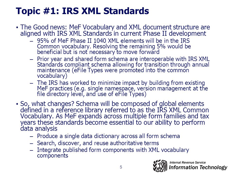 5 Topic #1: IRS XML Standards The Good news: MeF Vocabulary and XML document structure are aligned with IRS XML Standards in current Phase II development – 95% of MeF Phase II 1040 XML elements will be in the IRS Common vocabulary.