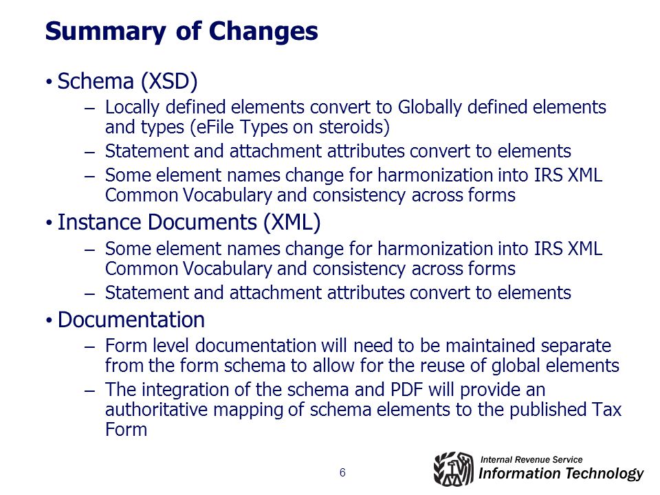 6 Summary of Changes Schema (XSD) – Locally defined elements convert to Globally defined elements and types (eFile Types on steroids) – Statement and attachment attributes convert to elements – Some element names change for harmonization into IRS XML Common Vocabulary and consistency across forms Instance Documents (XML) – Some element names change for harmonization into IRS XML Common Vocabulary and consistency across forms – Statement and attachment attributes convert to elements Documentation – Form level documentation will need to be maintained separate from the form schema to allow for the reuse of global elements – The integration of the schema and PDF will provide an authoritative mapping of schema elements to the published Tax Form