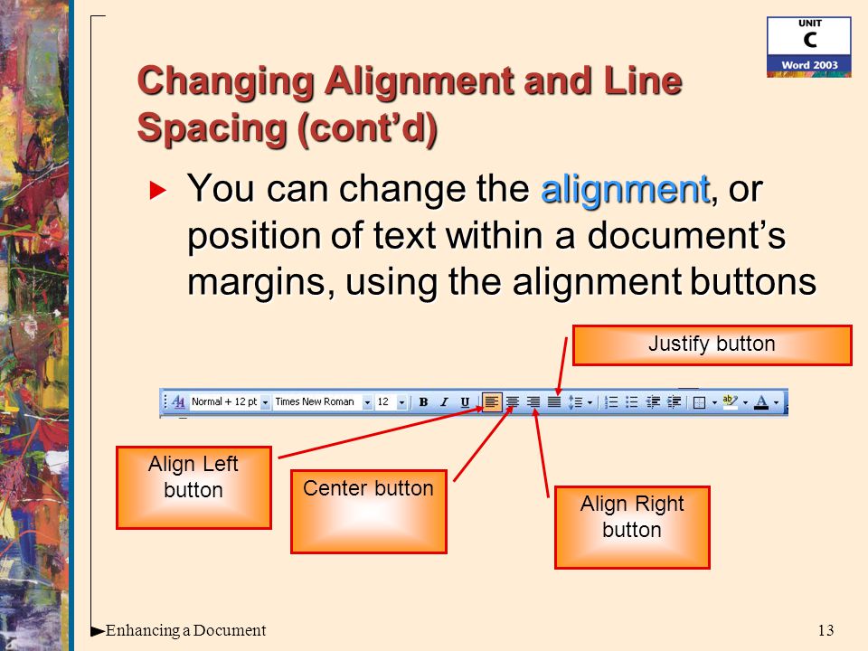 13Enhancing a Document Changing Alignment and Line Spacing (cont’d)  You can change the alignment, or position of text within a document’s margins, using the alignment buttons Center button Align Left button Align Right button Justify button