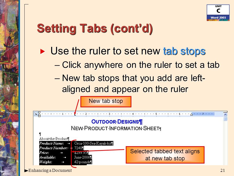 21Enhancing a Document Setting Tabs (cont’d)  Use the ruler to set new tab stops –Click anywhere on the ruler to set a tab –New tab stops that you add are left- aligned and appear on the ruler New tab stop Selected tabbed text aligns at new tab stop