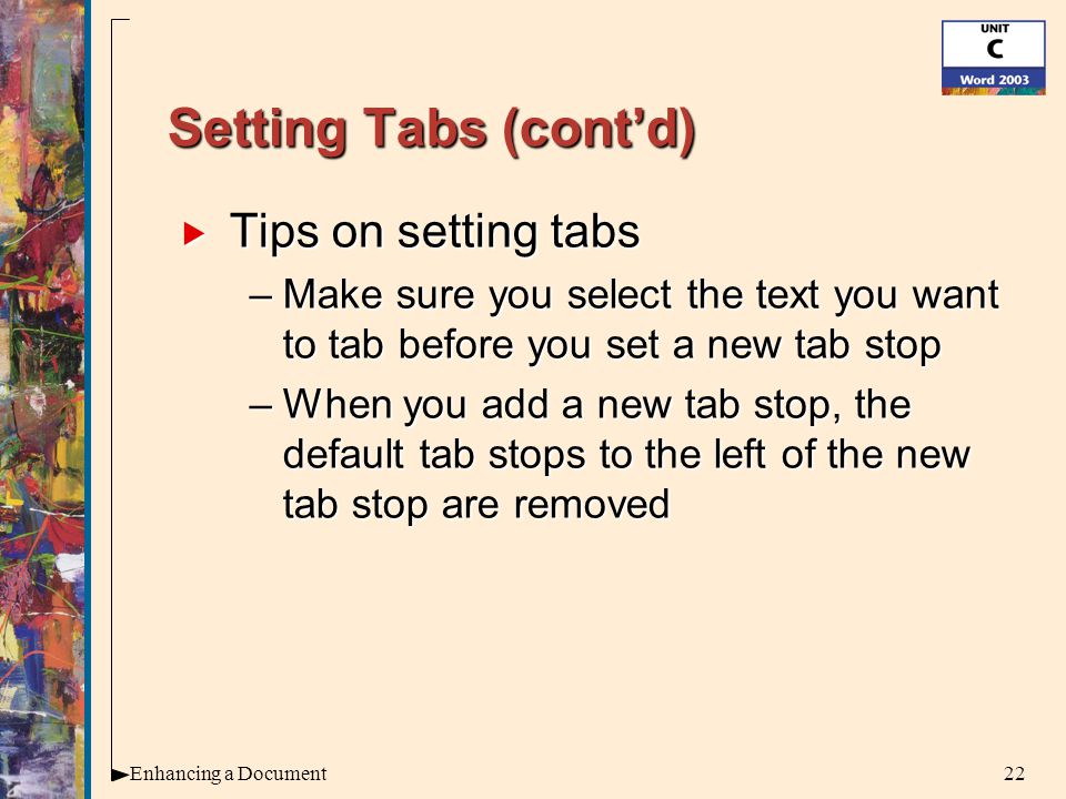 22Enhancing a Document Setting Tabs (cont’d)  Tips on setting tabs –Make sure you select the text you want to tab before you set a new tab stop –When you add a new tab stop, the default tab stops to the left of the new tab stop are removed