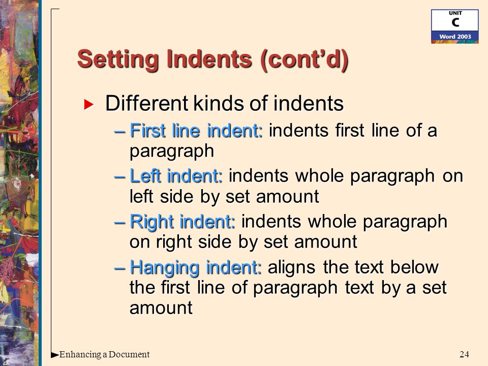 24Enhancing a Document Setting Indents (cont’d)  Different kinds of indents –First line indent: indents first line of a paragraph –Left indent: indents whole paragraph on left side by set amount –Right indent: indents whole paragraph on right side by set amount –Hanging indent: aligns the text below the first line of paragraph text by a set amount