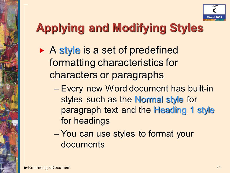 31Enhancing a Document Applying and Modifying Styles  A style is a set of predefined formatting characteristics for characters or paragraphs –Every new Word document has built-in styles such as the Normal style for paragraph text and the Heading 1 style for headings –You can use styles to format your documents