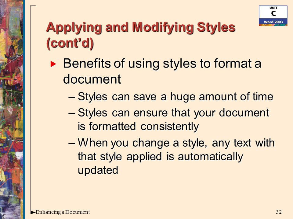 32Enhancing a Document Applying and Modifying Styles (cont’d)  Benefits of using styles to format a document –Styles can save a huge amount of time –Styles can ensure that your document is formatted consistently –When you change a style, any text with that style applied is automatically updated