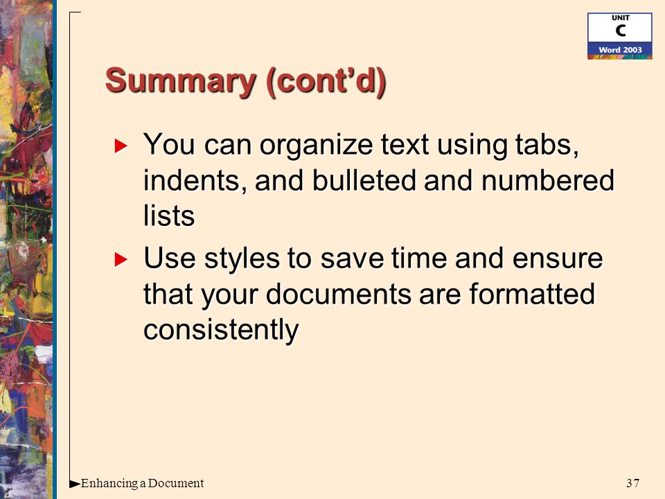 37Enhancing a Document Summary (cont’d)  You can organize text using tabs, indents, and bulleted and numbered lists  Use styles to save time and ensure that your documents are formatted consistently