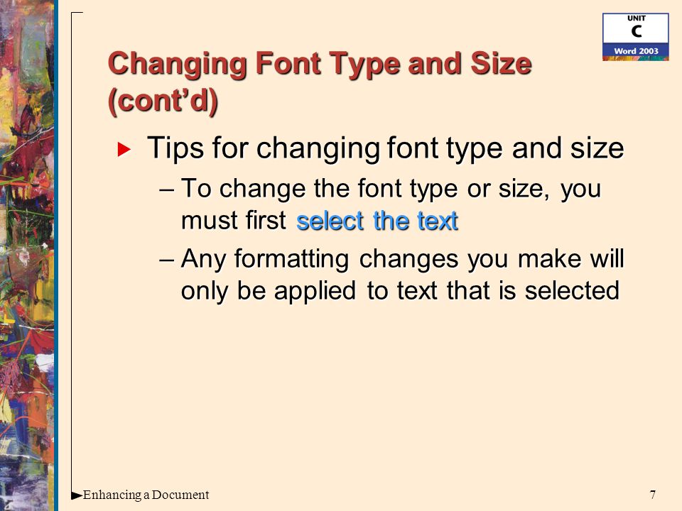 7Enhancing a Document Changing Font Type and Size (cont’d)  Tips for changing font type and size –To change the font type or size, you must first select the text –Any formatting changes you make will only be applied to text that is selected