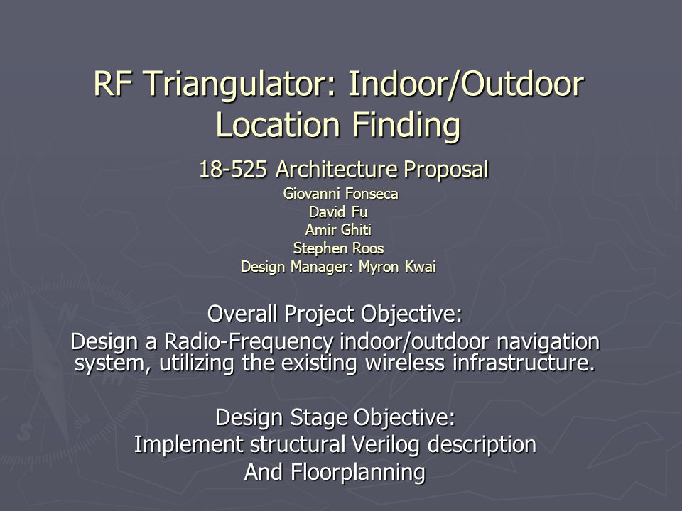 RF Triangulator: Indoor/Outdoor Location Finding Architecture Proposal Giovanni Fonseca David Fu Amir Ghiti Stephen Roos Design Manager: Myron Kwai Overall Project Objective: Design a Radio-Frequency indoor/outdoor navigation system, utilizing the existing wireless infrastructure.