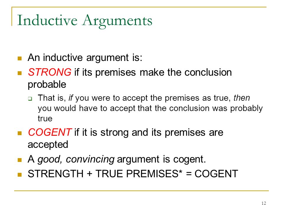 12 Inductive Arguments An inductive argument is: STRONG if its premises make the conclusion probable  That is, if you were to accept the premises as true, then you would have to accept that the conclusion was probably true COGENT if it is strong and its premises are accepted A good, convincing argument is cogent.