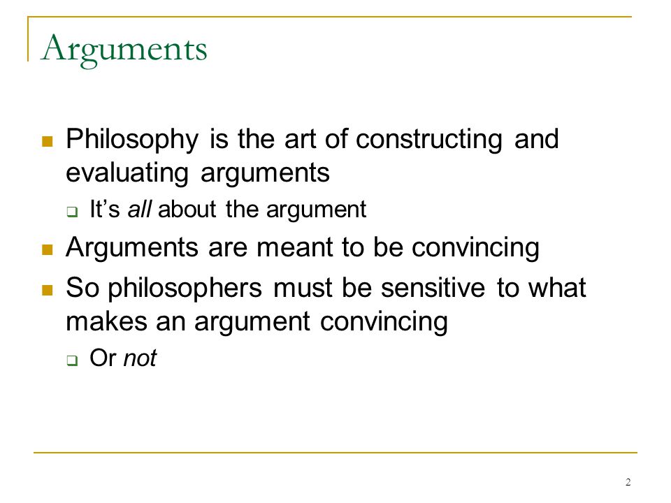 2 Arguments Philosophy is the art of constructing and evaluating arguments  It’s all about the argument Arguments are meant to be convincing So philosophers must be sensitive to what makes an argument convincing  Or not