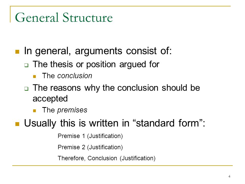 4 General Structure In general, arguments consist of:  The thesis or position argued for The conclusion  The reasons why the conclusion should be accepted The premises Usually this is written in standard form : Premise 1 (Justification) Premise 2 (Justification) Therefore, Conclusion (Justification)