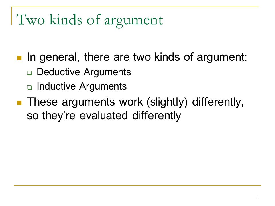 5 Two kinds of argument In general, there are two kinds of argument:  Deductive Arguments  Inductive Arguments These arguments work (slightly) differently, so they’re evaluated differently