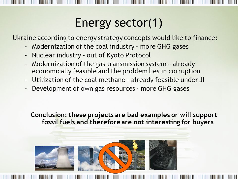 Energy sector(1) Ukraine according to energy strategy concepts would like to finance: –Modernization of the coal industry – more GHG gases –Nuclear industry – out of Kyoto Protocol –Modernization of the gas transmission system – already economically feasible and the problem lies in corruption –Utilization of the coal methane – already feasible under JI –Development of own gas resources – more GHG gases Conclusion: these projects are bad examples or will support fossil fuels and therefore are not interesting for buyers