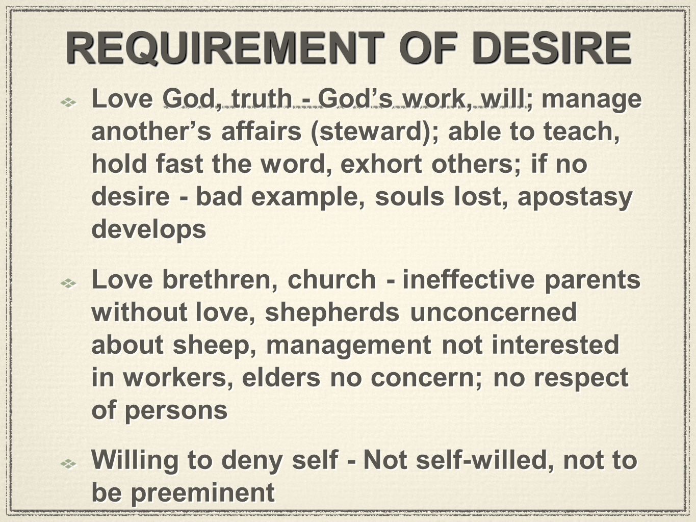 REQUIREMENT OF DESIRE Love God, truth - God’s work, will; manage another’s affairs (steward); able to teach, hold fast the word, exhort others; if no desire - bad example, souls lost, apostasy develops Love brethren, church - ineffective parents without love, shepherds unconcerned about sheep, management not interested in workers, elders no concern; no respect of persons Willing to deny self - Not self-willed, not to be preeminent Love God, truth - God’s work, will; manage another’s affairs (steward); able to teach, hold fast the word, exhort others; if no desire - bad example, souls lost, apostasy develops Love brethren, church - ineffective parents without love, shepherds unconcerned about sheep, management not interested in workers, elders no concern; no respect of persons Willing to deny self - Not self-willed, not to be preeminent
