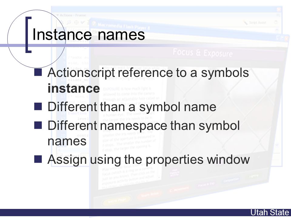 Utah State Instance names Actionscript reference to a symbols instance Different than a symbol name Different namespace than symbol names Assign using the properties window