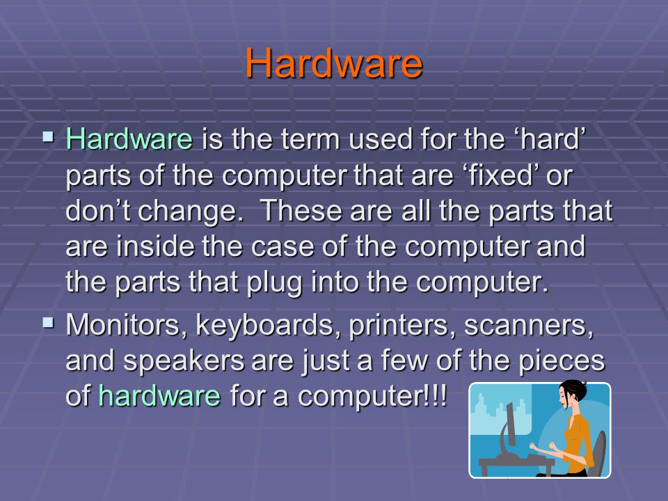 Hardware  Hardware is the term used for the ‘hard’ parts of the computer that are ‘fixed’ or don’t change.